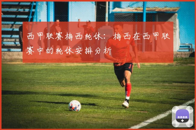 西甲联赛梅西轮休：梅西在西甲联赛中的轮休安排分析