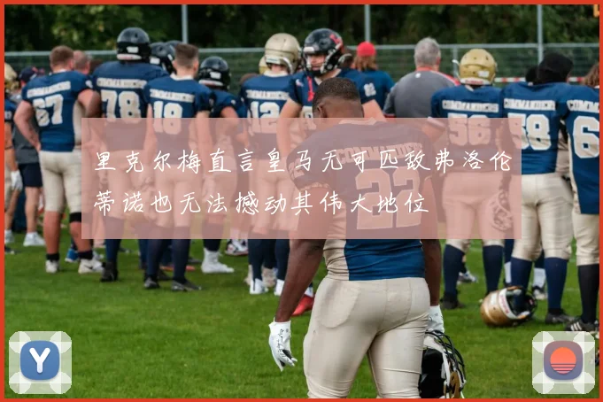 里克尔梅直言皇马无可匹敌弗洛伦蒂诺也无法撼动其伟大地位