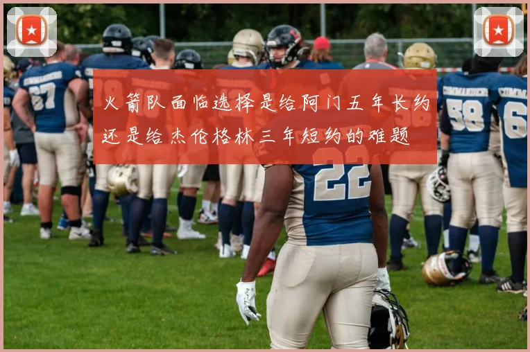 火箭队面临选择是给阿门五年长约还是给杰伦格林三年短约的难题